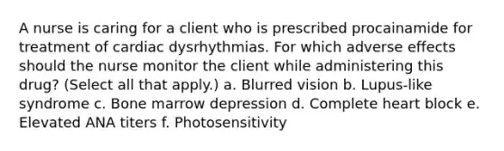 A nurse is caring for a client who is prescribed procainamide for treatment of cardiac dysrhythmias. For which adverse effects should the nurse monitor the client while administering this drug? (Select all that apply.) a. Blurred vision b. Lupus-like syndrome c. Bone marrow depression d. Complete heart block e. Elevated ANA titers f. Photosensitivity