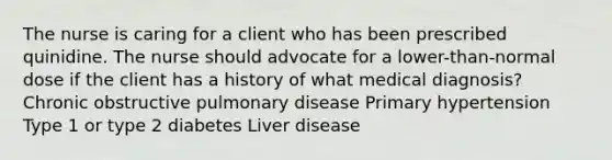 The nurse is caring for a client who has been prescribed quinidine. The nurse should advocate for a lower-than-normal dose if the client has a history of what medical diagnosis? Chronic obstructive pulmonary disease Primary hypertension Type 1 or type 2 diabetes Liver disease