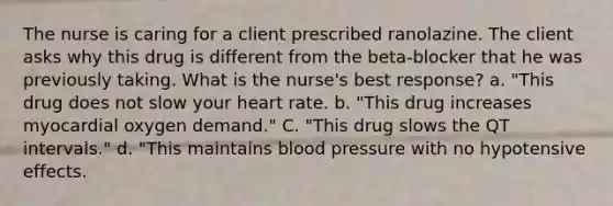 The nurse is caring for a client prescribed ranolazine. The client asks why this drug is different from the beta-blocker that he was previously taking. What is the nurse's best response? a. "This drug does not slow your heart rate. b. "This drug increases myocardial oxygen demand." C. "This drug slows the QT intervals." d. "This maintains blood pressure with no hypotensive effects.