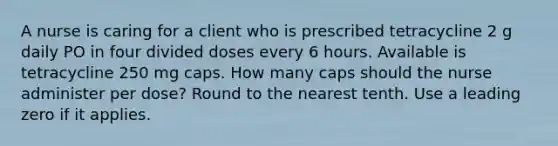 A nurse is caring for a client who is prescribed tetracycline 2 g daily PO in four divided doses every 6 hours. Available is tetracycline 250 mg caps. How many caps should the nurse administer per dose? Round to the nearest tenth. Use a leading zero if it applies.