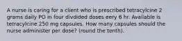 A nurse is caring for a client who is prescribed tetracylcine 2 grams daily PO in four divdided doses eery 6 hr. Available is tetracylcine 250 mg capsules. How many capsules should the nurse administer per dose? (round the tenth).
