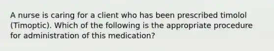 ​A nurse is caring for a client who has been prescribed timolol (Timoptic). Which of the following is the appropriate procedure for administration of this medication?