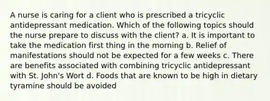 A nurse is caring for a client who is prescribed a tricyclic antidepressant medication. Which of the following topics should the nurse prepare to discuss with the client? a. It is important to take the medication first thing in the morning b. Relief of manifestations should not be expected for a few weeks c. There are benefits associated with combining tricyclic antidepressant with St. John's Wort d. Foods that are known to be high in dietary tyramine should be avoided