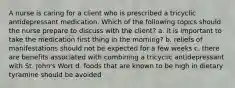 A nurse is caring for a client who is prescribed a tricyclic antidepressant medication. Which of the following topics should the nurse prepare to discuss with the client? a. it is important to take the medication first thing in the morning? b. reliefs of manifestations should not be expected for a few weeks c. there are benefits associated with combining a tricyclic antidepressant with St. John's Wort d. foods that are known to be high in dietary tyramine should be avoided