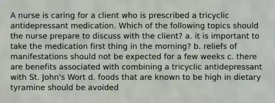 A nurse is caring for a client who is prescribed a tricyclic antidepressant medication. Which of the following topics should the nurse prepare to discuss with the client? a. it is important to take the medication first thing in the morning? b. reliefs of manifestations should not be expected for a few weeks c. there are benefits associated with combining a tricyclic antidepressant with St. John's Wort d. foods that are known to be high in dietary tyramine should be avoided