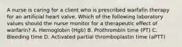 A nurse is caring for a client who is prescribed warfafin therapy for an artificial heart valve. Which of the following laboratory values should the nurse monitor for a therapeutic effect of warfarin? A. Hemoglobin (Hgb) B. Prothrombin time (PT) C. Bleeding time D. Activated partial thromboplastin time (aPTT)