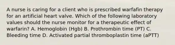 A nurse is caring for a client who is prescribed warfafin therapy for an artificial heart valve. Which of the following laboratory values should the nurse monitor for a therapeutic effect of warfarin? A. Hemoglobin (Hgb) B. Prothrombin time (PT) C. Bleeding time D. Activated partial thromboplastin time (aPTT)