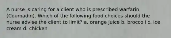 A nurse is caring for a client who is prescribed warfarin (Coumadin). Which of the following food choices should the nurse advise the client to limit? a. orange juice b. broccoli c. ice cream d. chicken