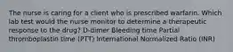 The nurse is caring for a client who is prescribed warfarin. Which lab test would the nurse monitor to determine a therapeutic response to the drug? D-dimer Bleeding time Partial thromboplastin time (PTT) International Normalized Ratio (INR)