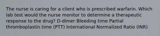 The nurse is caring for a client who is prescribed warfarin. Which lab test would the nurse monitor to determine a therapeutic response to the drug? D-dimer Bleeding time Partial thromboplastin time (PTT) International Normalized Ratio (INR)