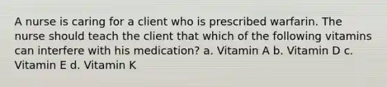 A nurse is caring for a client who is prescribed warfarin. The nurse should teach the client that which of the following vitamins can interfere with his medication? a. Vitamin A b. Vitamin D c. Vitamin E d. Vitamin K