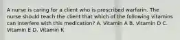 A nurse is caring for a client who is prescribed warfarin. The nurse should teach the client that which of the following vitamins can interfere with this medication? A. Vitamin A B. Vitamin D C. Vitamin E D. Vitamin K