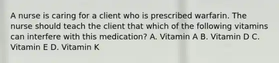 A nurse is caring for a client who is prescribed warfarin. The nurse should teach the client that which of the following vitamins can interfere with this medication? A. Vitamin A B. Vitamin D C. Vitamin E D. Vitamin K