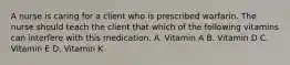 A nurse is caring for a client who is prescribed warfarin. The nurse should teach the client that which of the following vitamins can interfere with this medication. A. Vitamin A B. Vitamin D C. Vitamin E D. Vitamin K