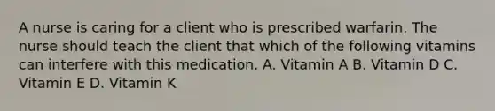 A nurse is caring for a client who is prescribed warfarin. The nurse should teach the client that which of the following vitamins can interfere with this medication. A. Vitamin A B. Vitamin D C. Vitamin E D. Vitamin K