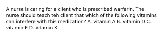 A nurse is caring for a client who is prescribed warfarin. The nurse should teach teh​ client that which of the following vitamins can interfere with this medication? A. vitamin A B. vitamin D C. vitamin E D. vitamin K