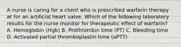 A nurse is caring for a client who is prescribed warfarin therapy at for an artificial heart valve. Which of the following laboratory results for the nurse monitor for therapeutic effect of warfarin? A. Hemoglobin (Hgb) B. Prothrombin time (PT) C. Bleeding time D. Activated partial thromboplastin time (aPTT)