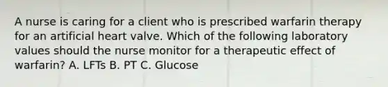 A nurse is caring for a client who is prescribed warfarin therapy for an artificial heart valve. Which of the following laboratory values should the nurse monitor for a therapeutic effect of warfarin? A. LFTs B. PT C. Glucose