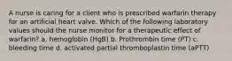 A nurse is caring for a client who is prescribed warfarin therapy for an artificial heart valve. Which of the following laboratory values should the nurse monitor for a therapeutic effect of warfarin? a. hemoglobin (HgB) b. Prothrombin time (PT) c. bleeding time d. activated partial thromboplastin time (aPTT)