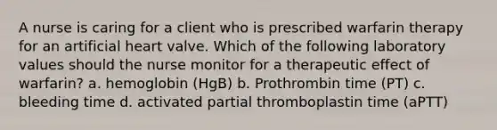 A nurse is caring for a client who is prescribed warfarin therapy for an artificial heart valve. Which of the following laboratory values should the nurse monitor for a therapeutic effect of warfarin? a. hemoglobin (HgB) b. Prothrombin time (PT) c. bleeding time d. activated partial thromboplastin time (aPTT)