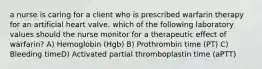 a nurse is caring for a client who is prescribed warfarin therapy for an artificial heart valve. which of the following laboratory values should the nurse monitor for a therapeutic effect of warfarin? A) Hemoglobin (Hgb) B) Prothrombin time (PT) C) Bleeding timeD) Activated partial thromboplastin time (aPTT)