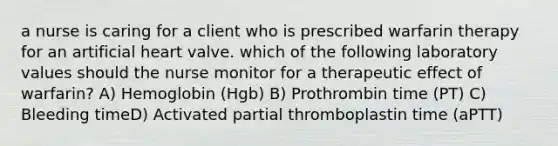 a nurse is caring for a client who is prescribed warfarin therapy for an artificial heart valve. which of the following laboratory values should the nurse monitor for a therapeutic effect of warfarin? A) Hemoglobin (Hgb) B) Prothrombin time (PT) C) Bleeding timeD) Activated partial thromboplastin time (aPTT)