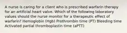 A nurse is caring for a client who is prescribed warfarin therapy for an artificial heart valve. Which of the following laboratory values should the nurse monitor for a therapeutic effect of warfarin? Hemoglobin (Hgb) Prothrombin time (PT) Bleeding time Activated partial thromboplastin time (aPTT)