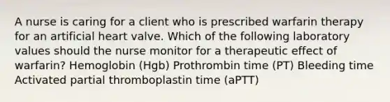 A nurse is caring for a client who is prescribed warfarin therapy for an artificial heart valve. Which of the following laboratory values should the nurse monitor for a therapeutic effect of warfarin? Hemoglobin (Hgb) Prothrombin time (PT) Bleeding time Activated partial thromboplastin time (aPTT)