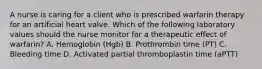 A nurse is caring for a client who is prescribed warfarin therapy for an artificial heart valve. Which of the following laboratory values should the nurse monitor for a therapeutic effect of warfarin? A. Hemoglobin (Hgb) B. Prothrombin time (PT) C. Bleeding time D. Activated partial thromboplastin time (aPTT)