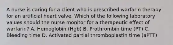 A nurse is caring for a client who is prescribed warfarin therapy for an artificial heart valve. Which of the following laboratory values should the nurse monitor for a therapeutic effect of warfarin? A. Hemoglobin (Hgb) B. Prothrombin time (PT) C. Bleeding time D. Activated partial thromboplastin time (aPTT)