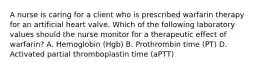 A nurse is caring for a client who is prescribed warfarin therapy for an artificial heart valve. Which of the following laboratory values should the nurse monitor for a therapeutic effect of warfarin? A. Hemoglobin (Hgb) B. Prothrombin time (PT) D. Activated partial thromboplastin time (aPTT)