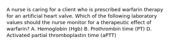 A nurse is caring for a client who is prescribed warfarin therapy for an artificial heart valve. Which of the following laboratory values should the nurse monitor for a therapeutic effect of warfarin? A. Hemoglobin (Hgb) B. Prothrombin time (PT) D. Activated partial thromboplastin time (aPTT)