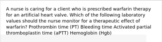 A nurse is caring for a client who is prescribed warfarin therapy for an artificial heart valve. Which of the following laboratory values should the nurse monitor for a therapeutic effect of warfarin? Prothrombin time (PT) Bleeding time Activated partial thromboplastin time (aPTT) Hemoglobin (Hgb)