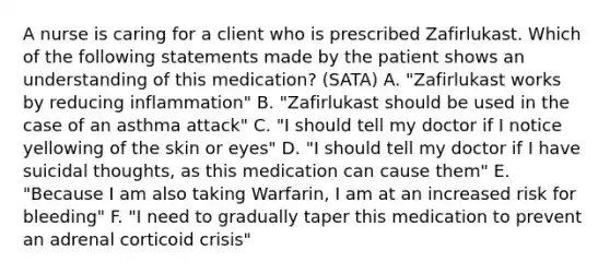 A nurse is caring for a client who is prescribed Zafirlukast. Which of the following statements made by the patient shows an understanding of this medication? (SATA) A. "Zafirlukast works by reducing inflammation" B. "Zafirlukast should be used in the case of an asthma attack" C. "I should tell my doctor if I notice yellowing of the skin or eyes" D. "I should tell my doctor if I have suicidal thoughts, as this medication can cause them" E. "Because I am also taking Warfarin, I am at an increased risk for bleeding" F. "I need to gradually taper this medication to prevent an adrenal corticoid crisis"