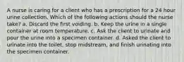 A nurse is caring for a client who has a prescription for a 24 hour urine collection. Which of the following actions should the nurse take? a. Discard the first voiding. b. Keep the urine in a single container at room temperature. c. Ask the client to urinate and pour the urine into a specimen container. d. Asked the client to urinate into the toilet, stop midstream, and finish urinating into the specimen container.