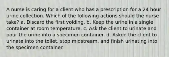 A nurse is caring for a client who has a prescription for a 24 hour urine collection. Which of the following actions should the nurse take? a. Discard the first voiding. b. Keep the urine in a single container at room temperature. c. Ask the client to urinate and pour the urine into a specimen container. d. Asked the client to urinate into the toilet, stop midstream, and finish urinating into the specimen container.