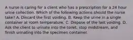 A nurse is caring for a client who has a prescription for a 24 hour urine collection. Which of the following actions should the nurse take? A. Discard the first voiding. B. Keep the urine in a single container at room temperature. C. Dispose of the last voiding. D. Ask the client to urinate into the toilet, stop midstream, and finish urinating into the specimen container.