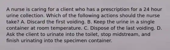 A nurse is caring for a client who has a prescription for a 24 hour urine collection. Which of the following actions should the nurse take? A. Discard the first voiding. B. Keep the urine in a single container at room temperature. C. Dispose of the last voiding. D. Ask the client to urinate into the toilet, stop midstream, and finish urinating into the specimen container.