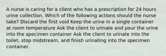 A nurse is caring for a client who has a prescription for 24 hours urine collection. Which of the following actions should the nurse take? Discard the first void Keep the urine in a single container at room temperature Ask the client to urinate and pour the urine into the specimen container Ask the client to urinate into the toilet, stop midstream, and finish urinating into the specimen container.