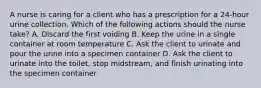 A nurse is caring for a client who has a prescription for a 24-hour urine collection. Which of the following actions should the nurse take? A. Discard the first voiding B. Keep the urine in a single container at room temperature C. Ask the client to urinate and pour the urine into a specimen container D. Ask the client to urinate into the toilet, stop midstream, and finish urinating into the specimen container