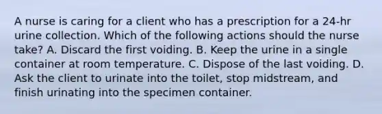 A nurse is caring for a client who has a prescription for a 24-hr urine collection. Which of the following actions should the nurse take? A. Discard the first voiding. B. Keep the urine in a single container at room temperature. C. Dispose of the last voiding. D. Ask the client to urinate into the toilet, stop midstream, and finish urinating into the specimen container.