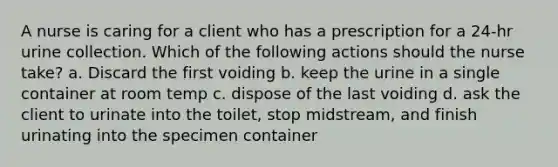 A nurse is caring for a client who has a prescription for a 24-hr urine collection. Which of the following actions should the nurse take? a. Discard the first voiding b. keep the urine in a single container at room temp c. dispose of the last voiding d. ask the client to urinate into the toilet, stop midstream, and finish urinating into the specimen container