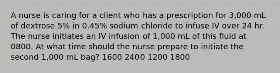 A nurse is caring for a client who has a prescription for 3,000 mL of dextrose 5% in 0.45% sodium chloride to infuse IV over 24 hr. The nurse initiates an IV infusion of 1,000 mL of this fluid at 0800. At what time should the nurse prepare to initiate the second 1,000 mL bag? 1600 2400 1200 1800