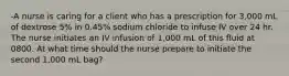 -A nurse is caring for a client who has a prescription for 3,000 mL of dextrose 5% in 0.45% sodium chloride to infuse IV over 24 hr. The nurse initiates an IV infusion of 1,000 mL of this fluid at 0800. At what time should the nurse prepare to initiate the second 1,000 mL bag?