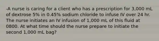 -A nurse is caring for a client who has a prescription for 3,000 mL of dextrose 5% in 0.45% sodium chloride to infuse IV over 24 hr. The nurse initiates an IV infusion of 1,000 mL of this fluid at 0800. At what time should the nurse prepare to initiate the second 1,000 mL bag?