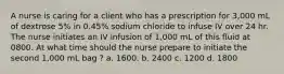 A nurse is caring for a client who has a prescription for 3,000 mL of dextrose 5% in 0.45% sodium chloride to infuse IV over 24 hr. The nurse initiates an IV infusion of 1,000 mL of this fluid at 0800. At what time should the nurse prepare to initiate the second 1,000 mL bag ? a. 1600. b. 2400 c. 1200 d. 1800