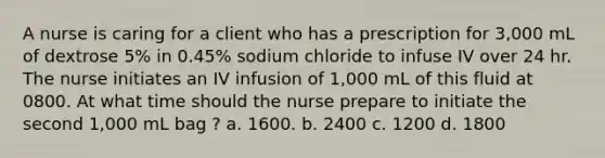 A nurse is caring for a client who has a prescription for 3,000 mL of dextrose 5% in 0.45% sodium chloride to infuse IV over 24 hr. The nurse initiates an IV infusion of 1,000 mL of this fluid at 0800. At what time should the nurse prepare to initiate the second 1,000 mL bag ? a. 1600. b. 2400 c. 1200 d. 1800