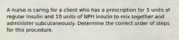 A nurse is caring for a client who has a prescription for 5 units of regular insulin and 10 units of NPH insulin to mix together and administer subcutaneously. Determine the correct order of steps for this procedure.