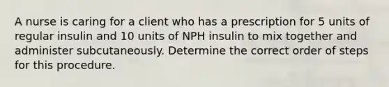 A nurse is caring for a client who has a prescription for 5 units of regular insulin and 10 units of NPH insulin to mix together and administer subcutaneously. Determine the correct order of steps for this procedure.