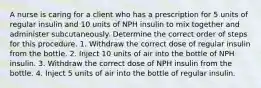 A nurse is caring for a client who has a prescription for 5 units of regular insulin and 10 units of NPH insulin to mix together and administer subcutaneously. Determine the correct order of steps for this procedure. 1. Withdraw the correct dose of regular insulin from the bottle. 2. Inject 10 units of air into the bottle of NPH insulin. 3. Withdraw the correct dose of NPH insulin from the bottle. 4. Inject 5 units of air into the bottle of regular insulin.